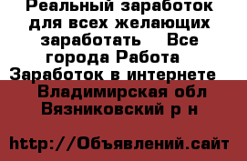 Реальный заработок для всех желающих заработать. - Все города Работа » Заработок в интернете   . Владимирская обл.,Вязниковский р-н